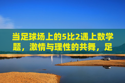 当足球场上的5比2遇上数学题，激情与理性的共舞，足球5比2与数学题，激情与理性的共舞