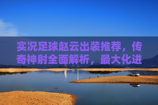 实况足球赵云出装推荐，传奇神射全面解析，最大化进攻火力！实况足球赵云传奇神射出装推荐，最大化进攻火力全面解析