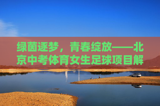 绿茵逐梦，青春绽放——北京中考体育女生足球项目解析
