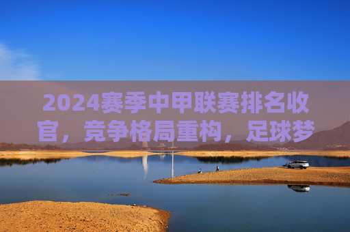 2024赛季中甲联赛排名收官，竞争格局重构，足球梦想在坚守中前行，2024赛季中甲收官，格局重构，梦想在坚守中前行
