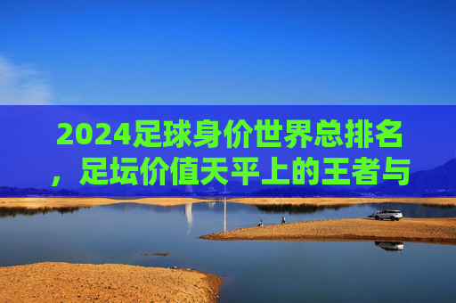 2024足球身价世界总排名，足坛价值天平上的王者与挑战者