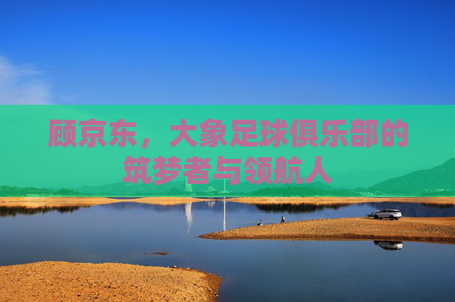 顾京东,大象足球俱乐部的筑梦者与领航人 顾京东,大象足球俱乐部的筑梦者与领航人