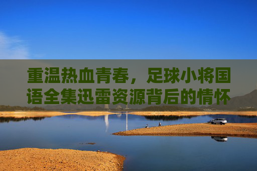 重温热血青春,足球小将国语全集迅雷资源背后的情怀与记忆 重温热血青春,足球小将国语全集迅雷资源背后的情怀与记忆