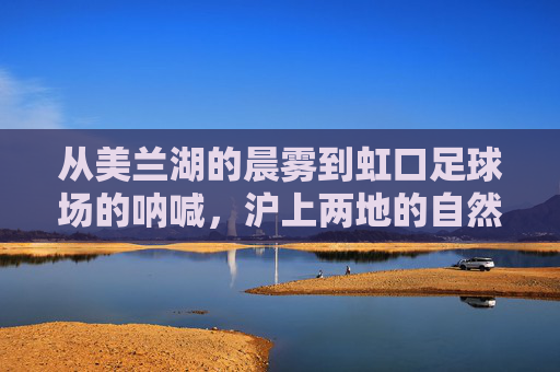 从美兰湖的晨雾到虹口足球场的呐喊，沪上两地的自然与人文交响，美兰湖晨雾与虹口呐喊，沪上自然人文交响
