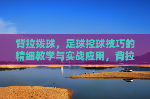背拉拨球，足球控球技巧的精细教学与实战应用，背拉拨球，足球控球技巧的精细教学与实战应用