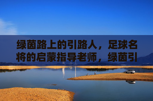 绿茵路上的引路人，足球名将的启蒙指导老师，绿茵引路人，足球名将的启蒙导师
