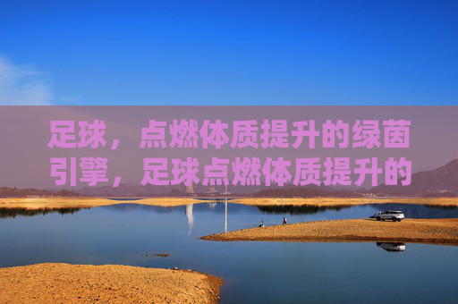 足球，点燃体质提升的绿茵引擎，足球点燃体质提升的绿茵引擎