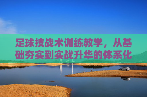 足球技战术训练教学，从基础夯实到实战升华的体系化构建，足球技战术训练教学的体系化构建，从基础夯实到实战升华
