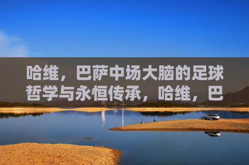 哈维，巴萨中场大脑的足球哲学与永恒传承，哈维，巴萨中场大脑的足球哲学与永恒传承