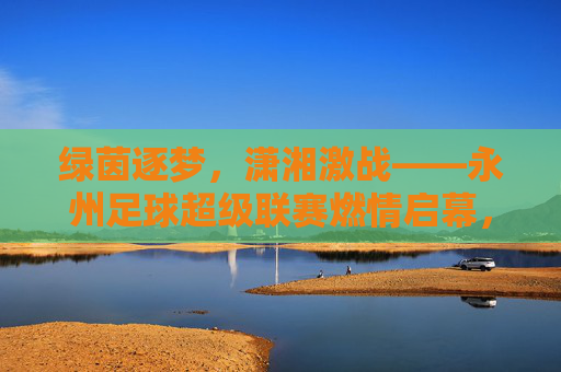 绿茵逐梦，潇湘激战——永州足球超级联赛燃情启幕，绿茵逐梦潇湘，永州足球超级联赛燃情启幕