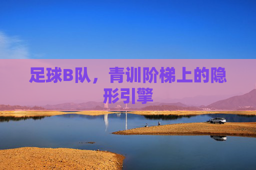 足球B队，青训阶梯上的隐形引擎