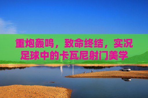 重炮轰鸣，致命终结，实况足球中的卡瓦尼射门美学