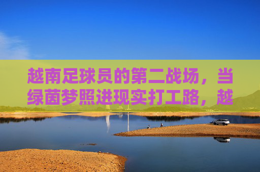 越南足球员的第二战场，当绿茵梦照进现实打工路，越南足球员的第二战场，绿茵梦照进打工路