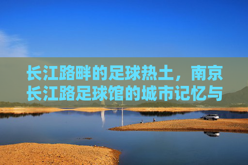 长江路畔的足球热土，南京长江路足球馆的城市记忆与活力脉动