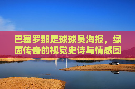 巴塞罗那足球球员海报，绿茵传奇的视觉史诗与情感图腾
