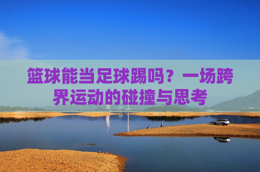 篮球能当足球踢吗？一场跨界运动的碰撞与思考