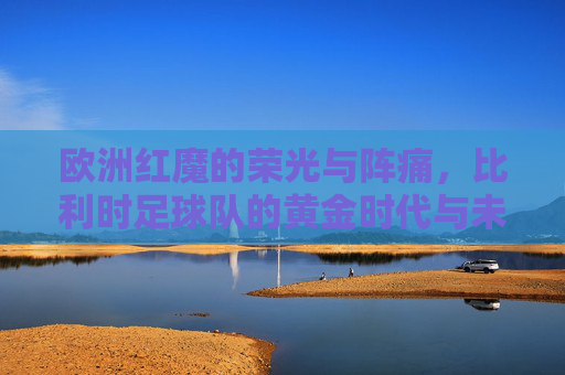 欧洲红魔的荣光与阵痛，比利时足球队的黄金时代与未来之路