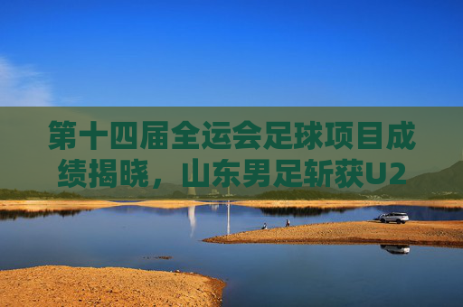 第十四届全运会足球项目成绩揭晓,山东男足斩获U20组亚军,女足U18组摘铜 第十四届全运会足球项目成绩揭晓,山东男足斩获U20组亚军,女足U18组摘铜