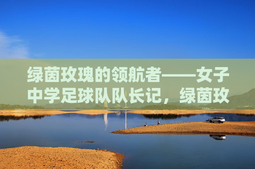 绿茵玫瑰的领航者——女子中学足球队队长记,绿茵玫瑰的领航者——女子中学足球队队长记 绿茵玫瑰的领航者——女子中学足球队队长记,绿茵玫瑰的领航者——女子中学足球队队长记