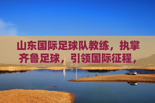 山东国际足球队教练，执掌齐鲁足球，引领国际征程，山东国际足球队教练，执掌齐鲁 引航国际征程