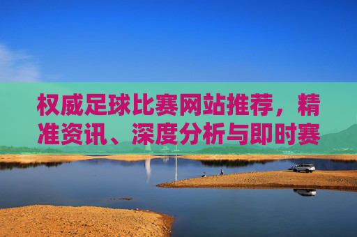 权威足球比赛网站推荐，精准资讯、深度分析与即时赛果一站获取，权威足球比赛网站推荐，精准资讯、深度分析与即时赛果一站获取
