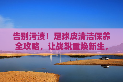 告别污渍!足球皮清洁保养全攻略,让战靴重焕新生,足球皮清洁保养全攻略,告别污渍,重焕战靴新生 告别污渍!足球皮清洁保养全攻略,让战靴重焕新生,足球皮清洁保养全攻略,告别污渍,重焕战靴新生