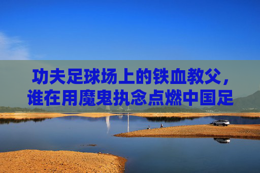 功夫足球场上的铁血教父，谁在用魔鬼执念点燃中国足球的薪火？功夫球场铁血教父，谁用魔鬼执念点燃中国足球薪火？