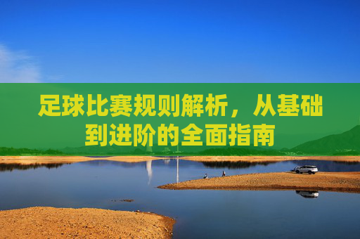 足球比赛规则解析，从基础到进阶的全面指南