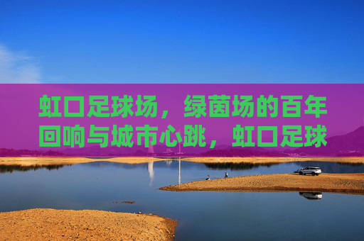 虹口足球场，绿茵场的百年回响与城市心跳，虹口足球场，百年绿茵的城市心跳
