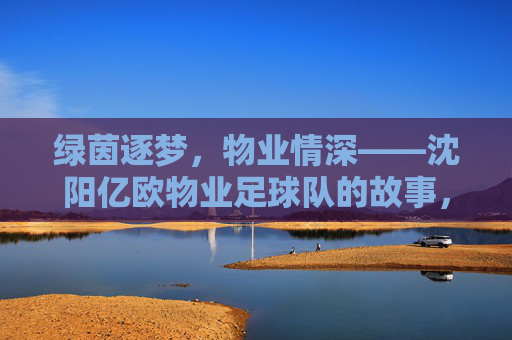 绿茵逐梦,物业情深——沈阳亿欧物业足球队的故事,绿茵逐梦,物业情深——沈阳亿欧物业足球队的故事 绿茵逐梦,物业情深——沈阳亿欧物业足球队的故事,绿茵逐梦,物业情深——沈阳亿欧物业足球队的故事