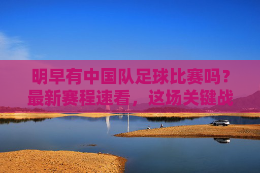 明早有中国队足球比赛吗?最新赛程速看,这场关键战不容错过!明早中国队关键战!最新赛程速看,不容错过 明早有中国队足球比赛吗?最新赛程速看,这场关键战不容错过!明早中国队关键战!最新赛程速看,不容错过