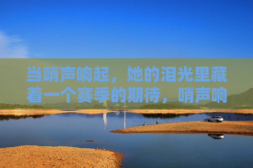 当哨声响起,她的泪光里藏着一个赛季的期待,哨声响起,泪光藏一季期待 当哨声响起,她的泪光里藏着一个赛季的期待,哨声响起,泪光藏一季期待