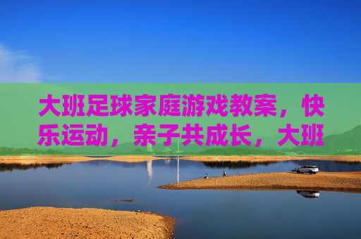大班足球家庭游戏教案,快乐运动,亲子共成长,大班足球家庭游戏教案,快乐运动,亲子共成长 大班足球家庭游戏教案,快乐运动,亲子共成长,大班足球家庭游戏教案,快乐运动,亲子共成长
