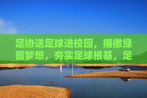 足协送足球进校园，播撒绿茵梦想，夯实足球根基，足协送足球进校园，播撒绿茵梦想，夯实足球根基