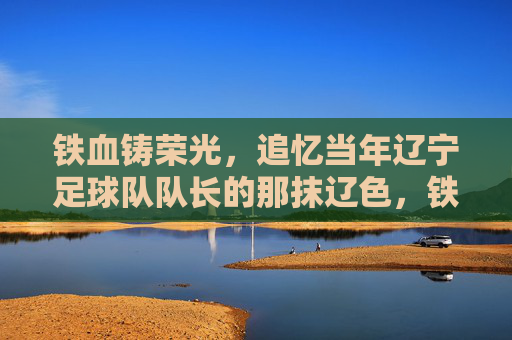 铁血铸荣光，追忆当年辽宁足球队队长的那抹辽色，铁血队长，辽色荣光