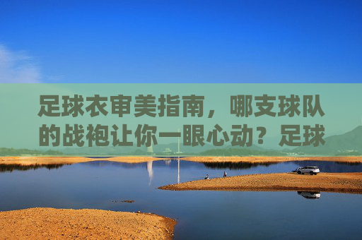 足球衣审美指南,哪支球队的战袍让你一眼心动?足球衣审美指南,哪支球队战袍让你一眼心动? 足球衣审美指南,哪支球队的战袍让你一眼心动?足球衣审美指南,哪支球队战袍让你一眼心动?