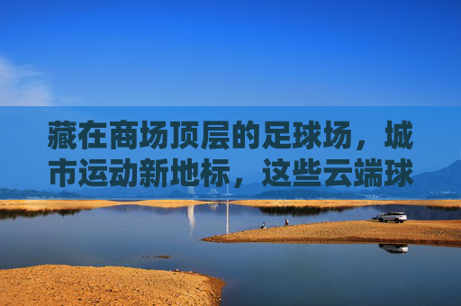 藏在商场顶层的足球场,城市运动新地标,这些云端球场你去过吗?云端球场,商场顶层的城市运动新地标 藏在商场顶层的足球场,城市运动新地标,这些云端球场你去过吗?云端球场,商场顶层的城市运动新地标