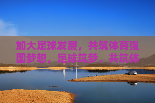 加大足球发展，共筑体育强国梦想，足球筑梦，共筑体育强国