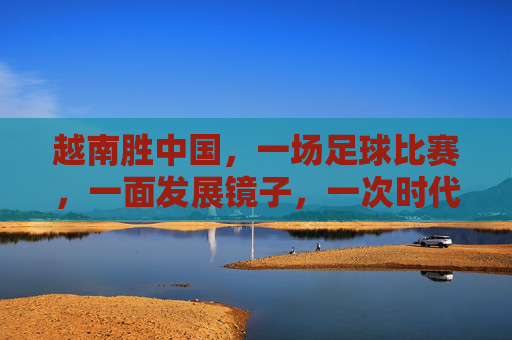 越南胜中国，一场足球比赛，一面发展镜子，一次时代叩问，越南胜中国，足球镜鉴与时代叩问