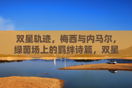 双星轨迹，梅西与内马尔，绿茵场上的羁绊诗篇，双星轨迹，绿茵场上的羁绊诗篇