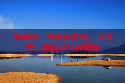 绿茵场上的永恒传奇,足球史上最精彩比赛回顾 绿茵场上的永恒传奇,足球史上最精彩比赛回顾