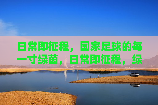 日常即征程，国家足球的每一寸绿茵，日常即征程，绿茵映国足