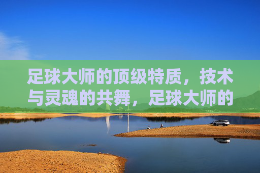 足球大师的顶级特质,技术与灵魂的共舞,足球大师的顶级特质,技术与灵魂共舞 足球大师的顶级特质,技术与灵魂的共舞,足球大师的顶级特质,技术与灵魂共舞
