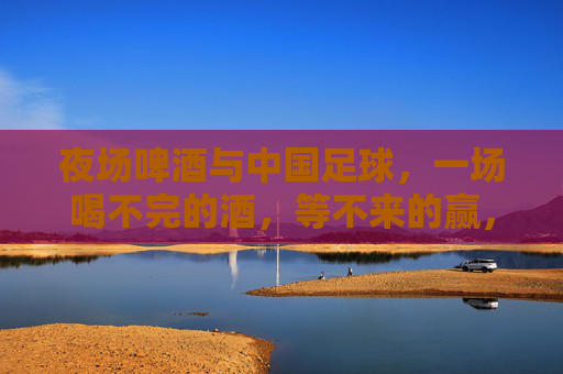 夜场啤酒与中国足球,一场喝不完的酒,等不来的赢,夜场啤酒与中国足球,喝不完的酒,等不来的赢 夜场啤酒与中国足球,一场喝不完的酒,等不来的赢,夜场啤酒与中国足球,喝不完的酒,等不来的赢