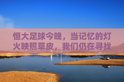 恒大足球今晚,当记忆的灯火映照草皮,我们仍在寻找那抹熟悉的绿,恒大足球今夜,记忆灯火映草皮,寻那抹熟悉的绿 恒大足球今晚,当记忆的灯火映照草皮,我们仍在寻找那抹熟悉的绿,恒大足球今夜,记忆灯火映草皮,寻那抹熟悉的绿
