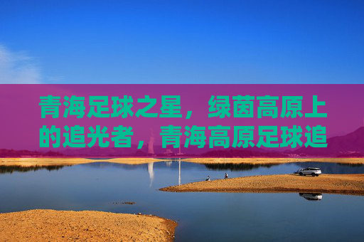 青海足球之星,绿茵高原上的追光者,青海高原足球追光者 青海足球之星,绿茵高原上的追光者,青海高原足球追光者