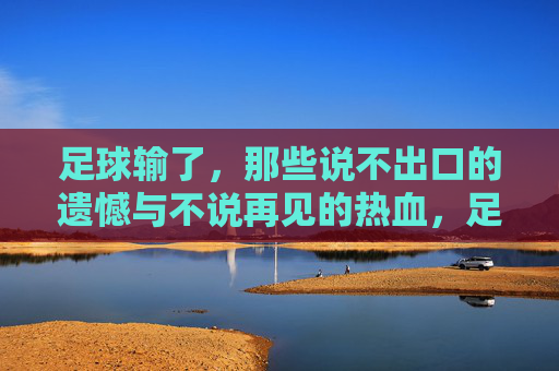 足球输了，那些说不出口的遗憾与不说再见的热血，足球败局，遗憾未言，热血未央