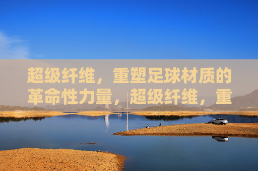 超级纤维，重塑足球材质的革命性力量，超级纤维，重塑足球材质的革命性力量