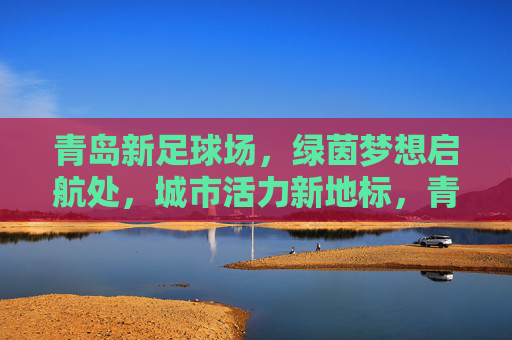 青岛新足球场,绿茵梦想启航处,城市活力新地标,青岛新足球场,绿茵梦想启航,城市活力新地标 青岛新足球场,绿茵梦想启航处,城市活力新地标,青岛新足球场,绿茵梦想启航,城市活力新地标
