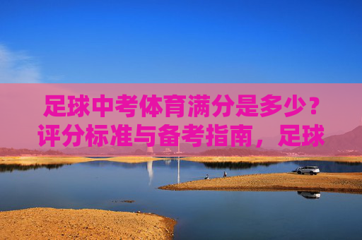 足球中考体育满分是多少?评分标准与备考指南,足球中考体育满分、评分标准及备考指南 足球中考体育满分是多少?评分标准与备考指南,足球中考体育满分、评分标准及备考指南